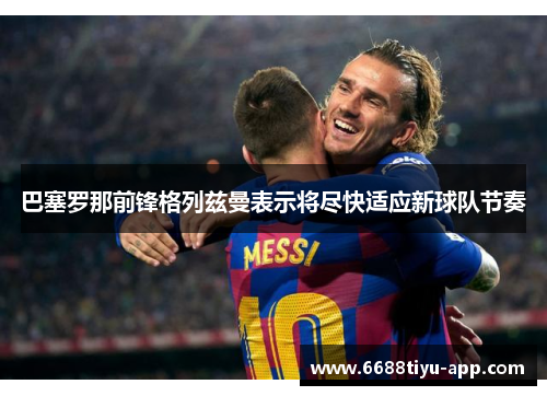 巴塞罗那前锋格列兹曼表示将尽快适应新球队节奏