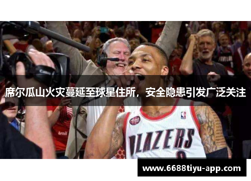 席尔瓜山火灾蔓延至球星住所，安全隐患引发广泛关注